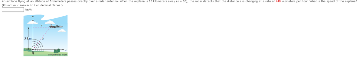 An airplane flying at an altitude of 5 kilometers passes directly over a radar antenna. When the airplane is 10 kilometers away (s = 10), the radar detects that the distance s is changing at a rate of 440 kilometers per hour. What is the speed of the airplane?
(Round your answer to two decimal places.)
km/h
5 km
Not drawn to scale