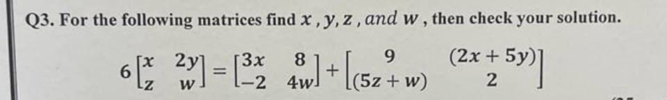 Q3. For the following matrices find x, y, z, and w, then check your solution.
x 2y 3x
9
6 [2²] = [³28] + [(52 7 w) (2x + 5y)]
W
-2 4w
2
+