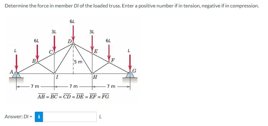 Determine the force in member DI of the loaded truss. Enter a positive number if in tension, negative if in compression.
6L
B
7 m
Answer: DI =
3L
i
I
6L
5 m
7m
3L
E
|Η
6L
AB=BC=CD=DE = EF = FG
L
F
7 m