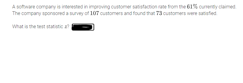 A software company is interested in improving customer satisfaction rate from the 61% currently claimed.
The company sponsored a survey of 107 customers and found that 73 customers were satisfied.
What is the test statistic z?
