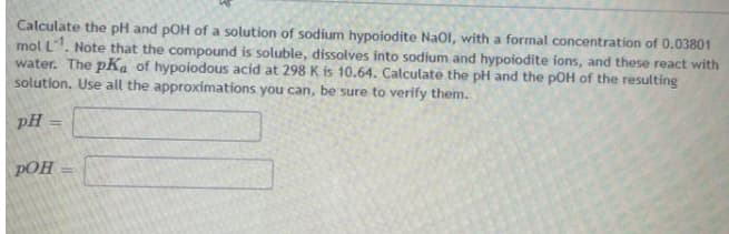 Calculate the pH and pOH of a solution of sodium hypoiodite Naol, with a formal concentration of 0.03801
mol L. Note that the compound is soluble, dissolves into sodium and hypoiodite ions, and these react with
water. The pKa of hypoiodous acid at 298 K is 10.64. Calculate the pH and the pOH of the resulting
solution. Use all the approximations you can, be sure to verify them.
pH =
pOH
