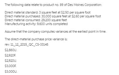 The following data relate to product no. 89 of Des Moines Corporation:
Direct material standard: 3 square feet at $2.50 per square foot
Direct material purchased: 30,000 square feet at $2.60 per square foot
Direct material consumed: 29,200 square feet
Manufacturing activity: 9,600 units completed
Assume that the company computes variances at the earliest point in time.
The direct-material purchase price variance is:
rev: 11_12_2015_Qc_cs-33148
$2.880U.
$2,920F.
$2,920U.
$3,000F.
$3,000U.
