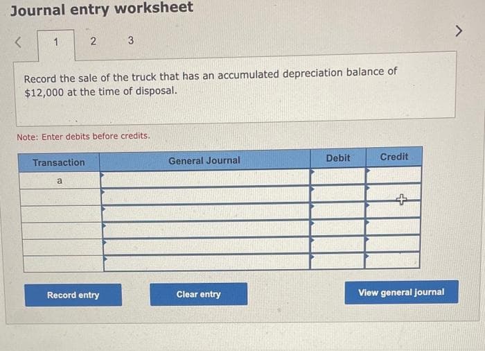 Journal entry worksheet
<
1
2
Record the sale of the truck that has an accumulated depreciation balance of
$12,000 at the time of disposal.
Transaction
Note: Enter debits before credits.
a
3
Record entry
General Journal
Clear entry
Debit
Credit
+
View general journal
>