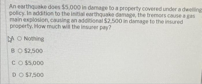 An earthquake does $5,000 in damage to a property covered under a dwelling
policy. In addition to the initial earthquake damage, the tremors cause a gas
main explosion, causing an additional $2,500 in damage to the insured
property. How much will the insurer pay?
AO Nothing
BO $2,500
CO $5,000
DO $7,500
