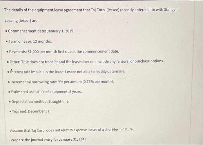 The details of the equipment lease agreement that Taj Corp. (lessee) recently entered into with Stanger
Leasing (lessor) are:
Commencement date: January 1, 2019.
■ Term of lease: 12 months.
Payments: $1,000 per month first due at the commencement date.
Other: Title does not transfer and the lease does not include any renewal or purchase options.
Interest rate implicit in the lease: Lessee not able to readily determine.
Incremental borrowing rate: 9% per annum (0.75% per month).
Estimated useful life of equipment: 8 years.
Depreciation method: Straight-line.
Year end: December 31.
Assume that Taj Corp. does not elect to expense leases of a short-term nature.
Prepare the journal entry for January 31, 2019.