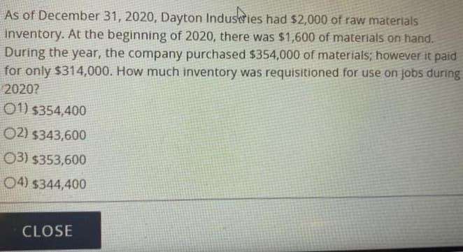 As of December 31, 2020, Dayton Industries had $2,000 of raw materials
inventory. At the beginning of 2020, there was $1,600 of materials on hand.
During the year, the company purchased $354,000 of materials; however it paid
for only $314,000. How much inventory was requisitioned for use on jobs during
2020?
01) $354,400
02) $343,600
03) $353,600
04) $344,400
CLOSE