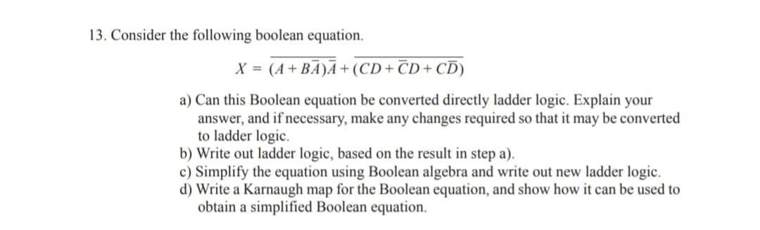 13. Consider the following boolean equation.
X = (A+ BA)Ā + (CD+ ČD + CD)
a) Can this Boolean equation be converted directly ladder logic. Explain your
answer, and if necessary, make any changes required so that it may be converted
to ladder logic.
b) Write out ladder logic, based on the result in step a).
c) Simplify the equation using Boolean algebra and write out new ladder logic.
d) Write a Karnaugh map for the Boolean equation, and show how it can be used to
obtain a simplified Boolean equation.
