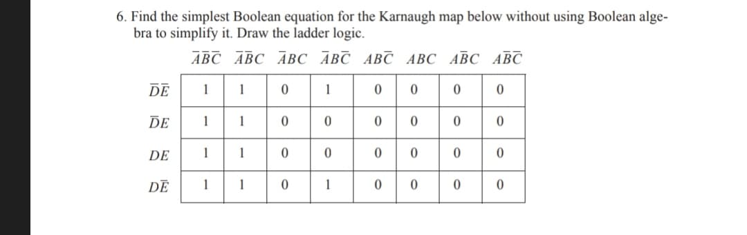 6. Find the simplest Boolean equation for the Karnaugh map below without using Boolean alge-
bra to simplify it. Draw the ladder logic.
АВС АВС АВС АВС АВС АВС АВС АВС
DE
1
1
DE
1
1
DE
1
1
DE
1
1
1

