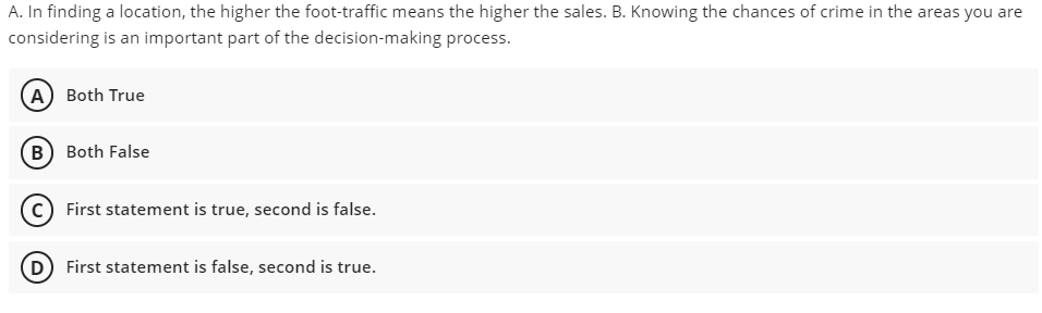 A. In finding a location, the higher the foot-traffic means the higher the sales. B. Knowing the chances of crime in the areas you are
considering is an important part of the decision-making process.
A Both True
B Both False
c) First statement is true, second is false.
(D) First statement is false, second is true.
