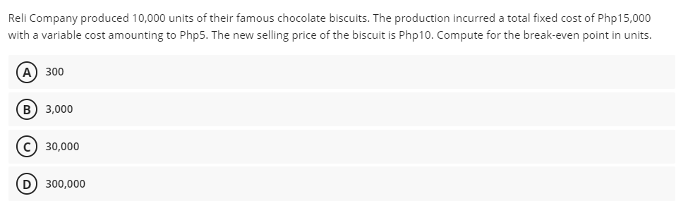 Reli Company produced 10,000 units of their famous chocolate biscuits. The production incurred a total fixed cost of Php15,000
with a variable cost amounting to Php5. The new selling price of the biscuit is Php10. Compute for the break-even point in units.
A) 300
3,000
30,000
D 300,000
