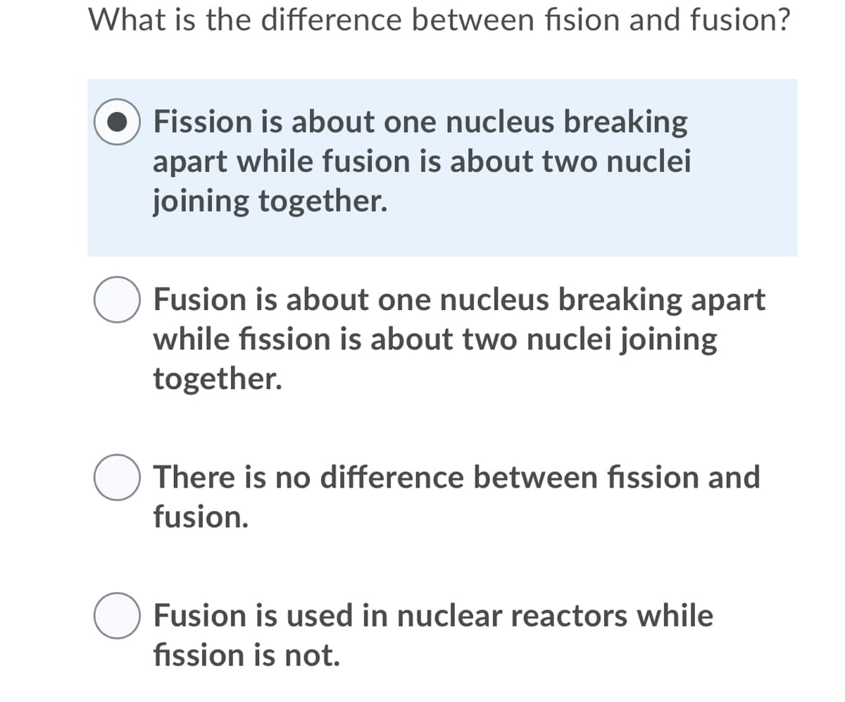 What is the difference between fision and fusion?
Fission is about one nucleus breaking
apart while fusion is about two nuclei
joining together.
Fusion is about one nucleus breaking apart
while fission is about two nuclei joining
together.
There is no difference between fission and
fusion.
Fusion is used in nuclear reactors while
fission is not.

