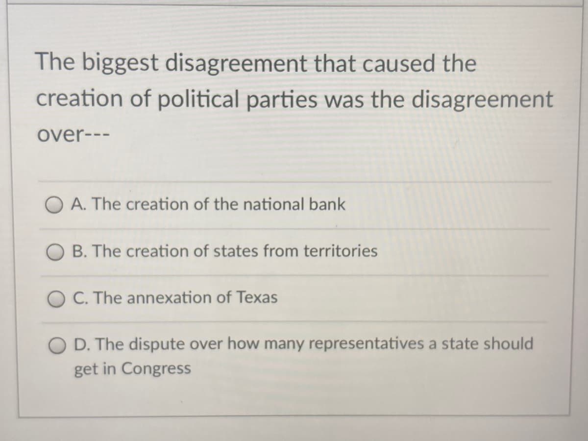 The biggest disagreement that caused the
creation of political parties was the disagreement
over---
O A. The creation of the national bank
O B. The creation of states from territories
O C. The annexation of Texas
O D. The dispute over how many representatives a state should
get in Congress
