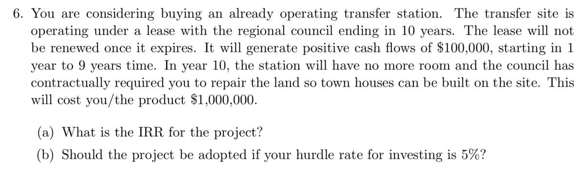 6. You are considering buying an already operating transfer station. The transfer site is
operating under a lease with the regional council ending in 10 years. The lease will not
be renewed once it expires. It will generate positive cash flows of $100,000, starting in 1
year to 9 years time. In year 10, the station will have no more room and the council has
contractually required you to repair the land so town houses can be built on the site. This
will cost you/the product $1,000,000.
(a) What is the IRR for the project?
(b) Should the project be adopted if your hurdle rate for investing is 5%?