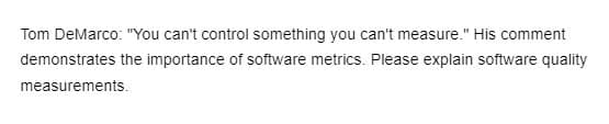 Tom DeMarco: "You can't control something you can't measure." His comment
demonstrates the importance of software metrics. Please explain software quality
measurements.