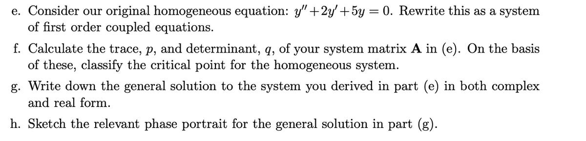 e. Consider our original homogeneous equation: y" +2y' +5y = 0. Rewrite this as a system
of first order coupled equations.
f. Calculate the trace, p, and determinant, q, of your system matrix A in (e). On the basis
of these, classify the critical point for the homogeneous system.
g. Write down the general solution to the system you derived in part (e) in both complex
and real form.
h. Sketch the relevant phase portrait for the general solution in part (g).
