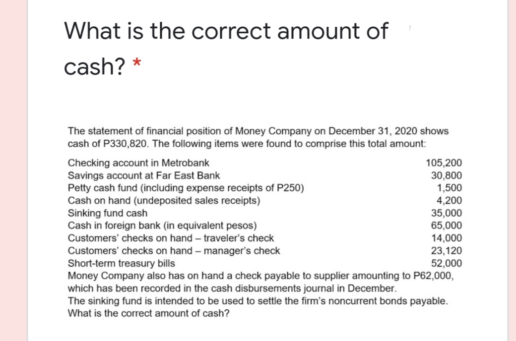 What is the correct amount of
cash? *
The statement of financial position of Money Company on December 31, 2020 shows
cash of P330,820. The following items were found to comprise this total amount:
Checking account in Metrobank
Savings account at Far East Bank
Petty cash fund (including expense receipts of P250)
Cash on hand (undeposited sales receipts)
Sinking fund cash
Cash in foreign bank (in equivalent pesos)
Customers' checks on hand – traveler's check
105,200
30,800
1,500
4,200
35,000
65,000
14,000
23,120
Customers' checks on hand - manager's check
Short-term treasury bills
Money Company also has on hand a check payable to supplier amounting to P62,000,
which has been recorded in the cash disbursements journal in December.
The sinking fund is intended to be used to settle the firm's noncurrent bonds payable.
52,000
What is the correct amount of cash?
