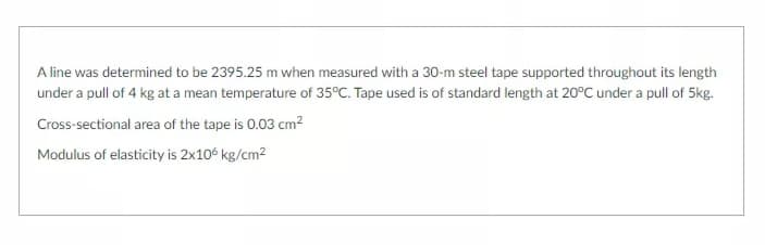 A line was determined to be 2395.25 m when measured with a 30-m steel tape supported throughout its length
under a pull of 4 kg at a mean temperature of 35°C. Tape used is of standard length at 20°C under a pull of 5kg.
Cross-sectional area of the tape is 0.03 cm2
Modulus of elasticity is 2x10€ kg/cm2
