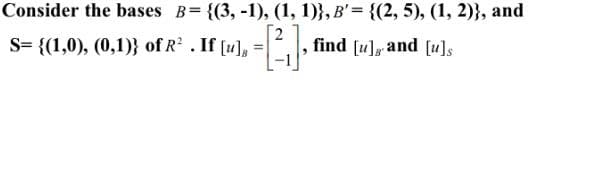 Consider the bases B= {(3, -1), (1, 1)}, B'= {(2, 5), (1, 2)}, and
S= {(1,0), (0,1)} of R . If [u], =
2
find [u], and [u]s

