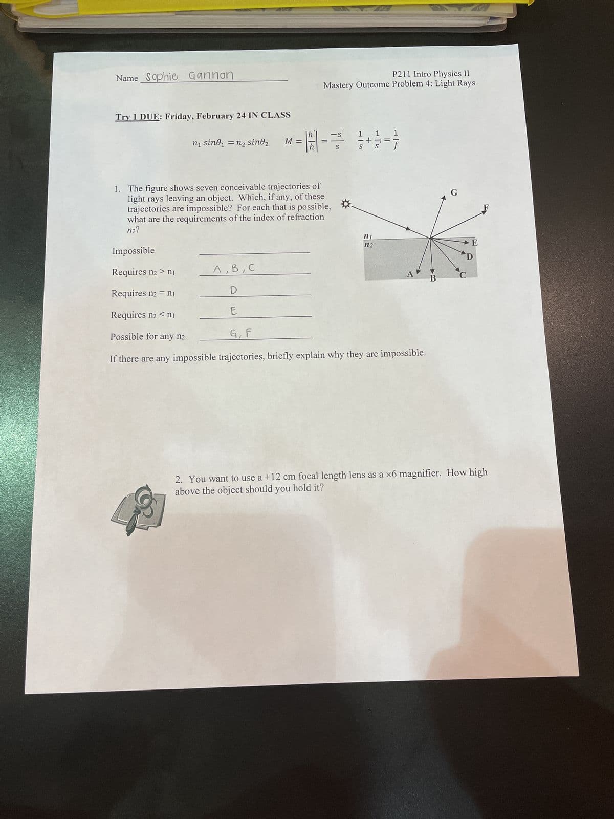Name Sophie Gannon
Try 1 DUE: Friday, February 24 IN CLASS
n₁ sine₁ = n₂ sino₂
M =
H
P211 Intro Physics II
Mastery Outcome Problem 4: Light Rays
=
-s' 1
1. The figure shows seven conceivable trajectories of
light rays leaving an object. Which, if any, of these
trajectories are impossible? For each that is possible,
what are the requirements of the index of refraction
n2?
Impossible
Requires n2 > ni
A, B, C
Requires n2 = n₁
D
Requires n2 < nj
E
Possible for any n2
G, F
If there are any impossible trajectories, briefly explain why they are impossible.
n1
1 1
i-F
n2
A
B
E
D
2. You want to use a +12 cm focal length lens as a x6 magnifier. How high
above the object should you hold it?