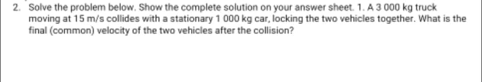 2. Solve the problem below. Show the complete solution on your answer sheet. 1. A 3 000 kg truck
moving at 15 m/s collides with a stationary 1 000 kg car, locking the two vehicles together. What is the
final (common) velocity of the two vehicles after the collision?
