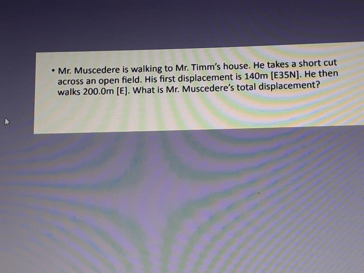 Mr. Muscedere is walking to Mr. Timm's house. He takes a short cut
across an open field. His first displacement is 140m [E35N]. He then
walks 200.0m [E]. What is Mr. Muscedere's total displacement?
