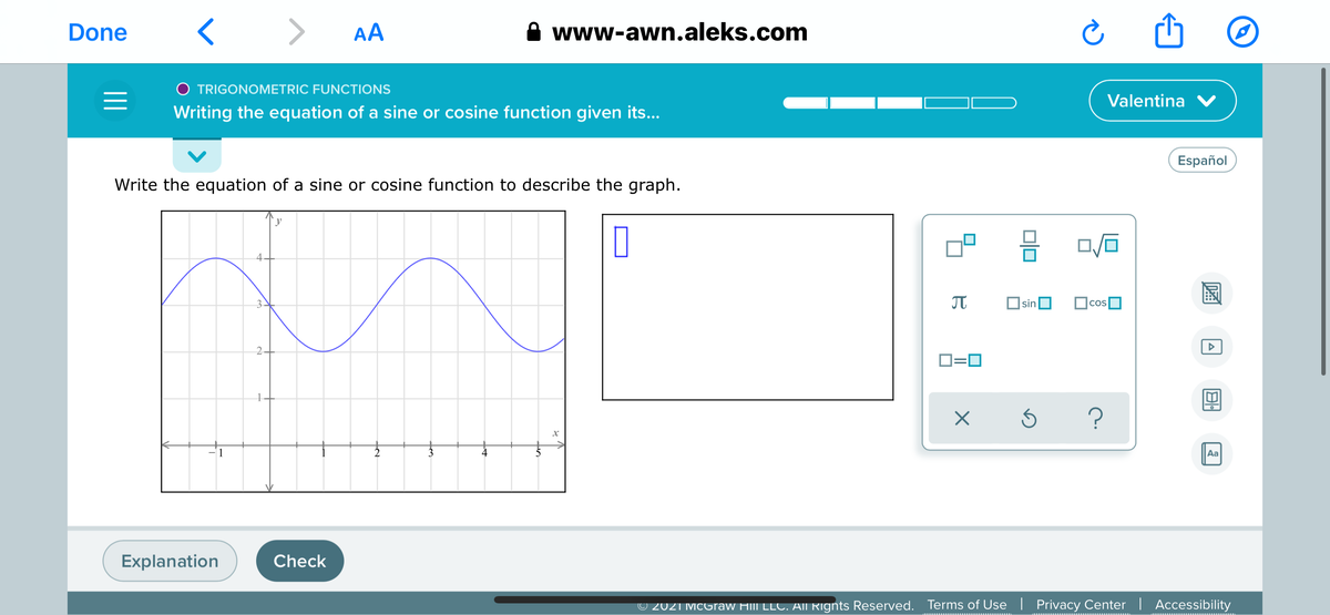 Done
AA
www-awn.aleks.com
O TRIGONOMETRIC FUNCTIONS
Valentina V
Writing the equation of a sine or cosine function given its...
Español
Write the equation of a sine or cosine function to describe the graph.
sin
cos
2.
D=0
1
Aa
Explanation
Check
© 2021 McGraw Hill LLC. AII Rignts Reserved.
Terms of Use| Privacy Center | Accessibility

