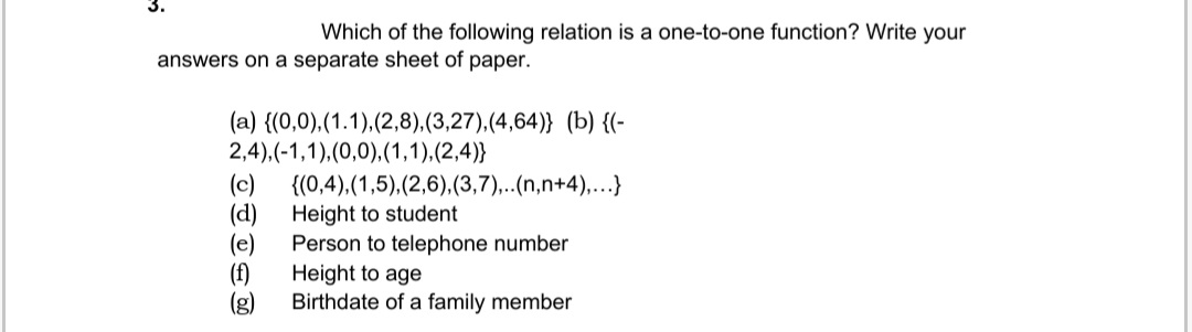 3.
Which of the following relation is a one-to-one function? Write your
answers on a separate sheet of paper.
(a) {(0,0), (1.1),(2,8),(3,27),(4,64)} (b) {(-
2,4),(-1,1),(0,0), (1,1),(2,4)}
{(0,4),(1,5),(2,6),(3,7),..(n,n+4),...}
Height to student
Person to telephone number
Height to age
Birthdate of a family member
(c)
(d)
(e)
(f)