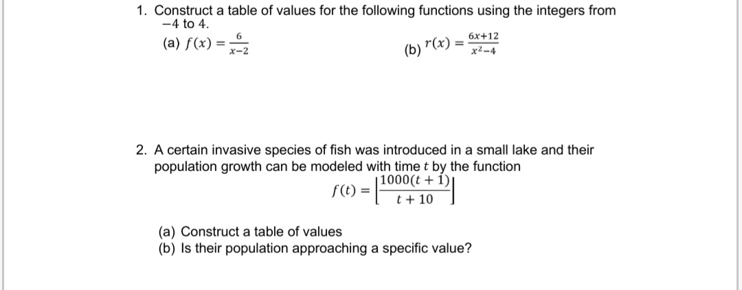 1. Construct a table of values for the following functions using the integers from
-4 to 4.
6
752
(a) f(x) =
(b)
r(x) =
6x+12
x²-4
2. A certain invasive species of fish was introduced in a small lake and their
population growth can be modeled with time t by the function
f(t) =
1000(t+1)
t + 10
(a) Construct a table of values
(b) Is their population approaching a specific value?