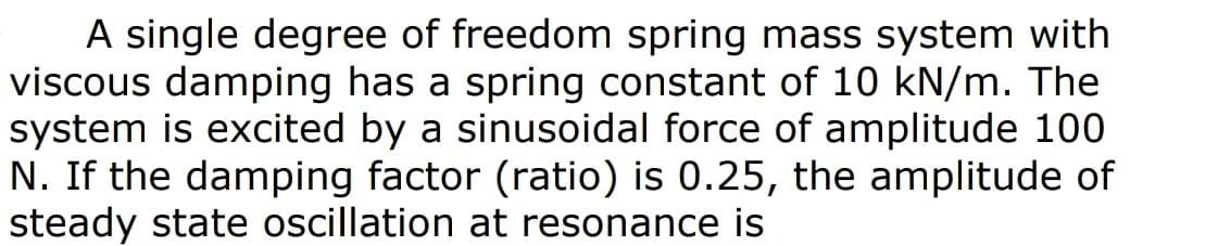 A single degree of freedom spring mass system with
viscous damping has a spring constant of 10 kN/m. The
system is excited by a sinusoidal force of amplitude 100
N. If the damping factor (ratio) is 0.25, the amplitude of
steady state oscillation at resonance is
