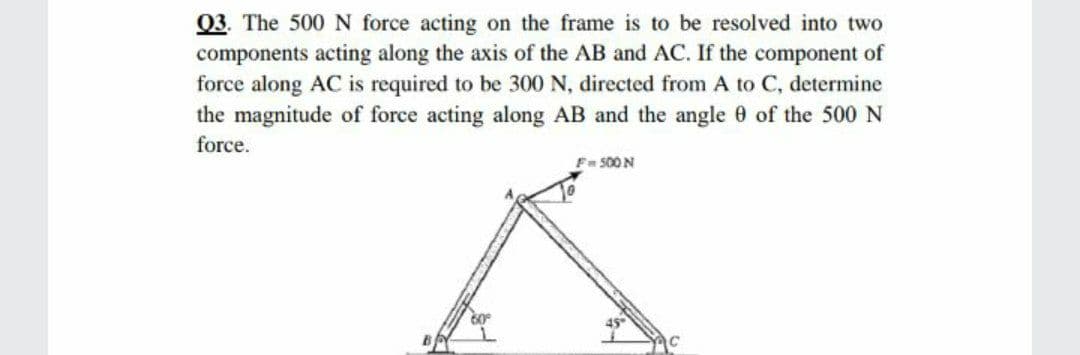 Q3. The 500 N force acting on the frame is to be resolved into two
components acting along the axis of the AB and AC. If the component of
force along AC is required to be 300 N, directed from A to C, determine
the magnitude of force acting along AB and the angle 0 of the 500 N
force.
F 500 N

