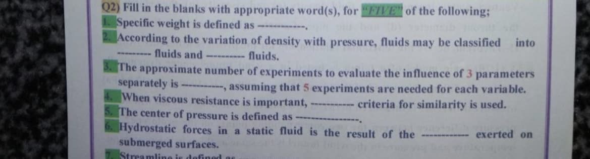 Q2) Fill in the blanks with appropriate word(s), for "FIVE of the following;
1. Specific weight is defined as ------------
According to the variation of density with pressure, fluids may be classified into
fluids and --------- fluids.
The approximate number of experiments to evaluate the influence of 3 parameters
separately is ---------, assuming that 5 experiments are needed for each variable.
When viscous resistance is important,
criteria for similarity is used.
5. The center of pressure is defined as
Hydrostatic forces in a static fluid is the result of the ------- exerted on
submerged surfaces.
7. Streamline is defined a