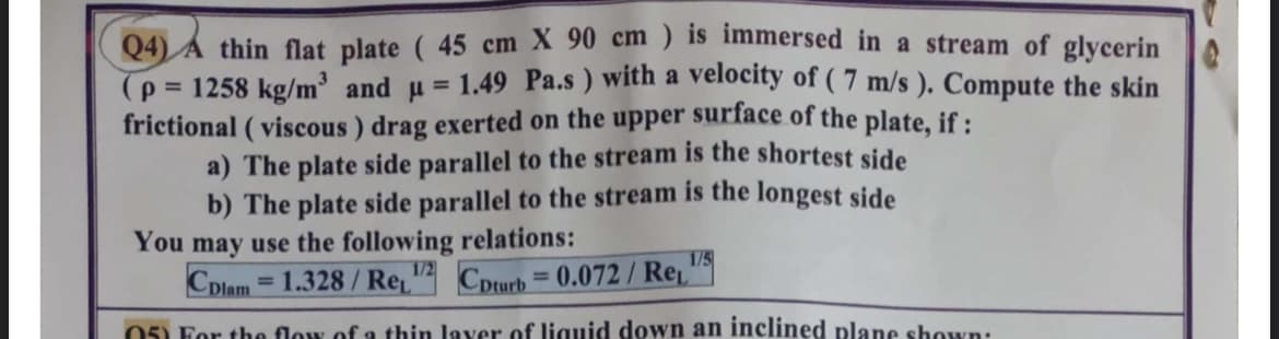 Q4) A thin flat plate (45 cm X 90 cm) is immersed in a stream of glycerin
(p=1258 kg/m³ and u= 1.49 Pa.s) with a velocity of (7 m/s ). Compute the skin
frictional (viscous) drag exerted on the upper surface of the plate, if :
a) The plate side parallel to the stream is the shortest side
b) The plate side parallel to the stream is the longest side
You may use the following relations:
1/5
Colam =1.328/Re, 1/2 Coturb=0.072/ Re
05) For the flow of a thin layer of liquid down an inclined plane shown: