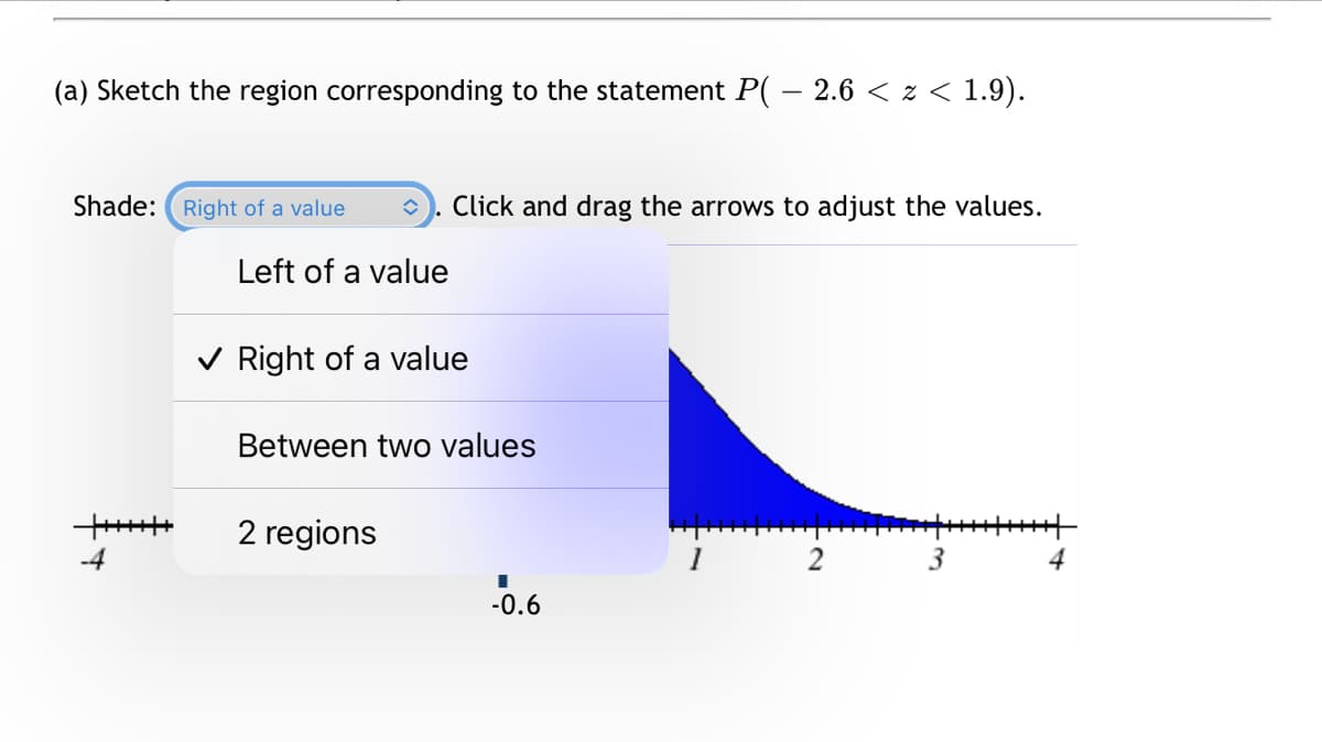 (a) Sketch the region corresponding to the statement P( – 2.6 < z < 1.9).
Shade: Right of a value
î Click and drag the arrows to adjust the values.
Left of a value
✓ Right of a value
Between two values
2 regions
I
-0.6