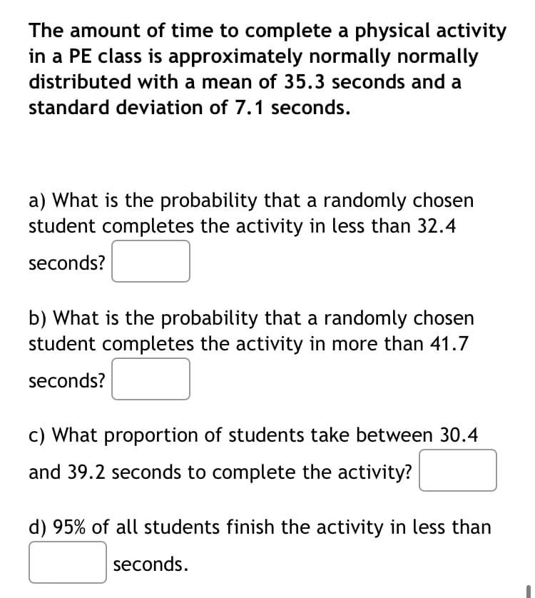 The amount of time to complete a physical activity
in a PE class is approximately normally normally
distributed with a mean of 35.3 seconds and a
standard deviation of 7.1 seconds.
a) What is the probability that a randomly chosen
student completes the activity in less than 32.4
seconds?
b) What is the probability that a randomly chosen
student completes the activity in more than 41.7
seconds?
c) What proportion of students take between 30.4
and 39.2 seconds to complete the activity?
d) 95% of all students finish the activity in less than
seconds.