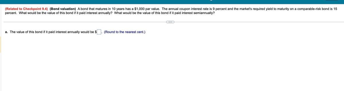 (Related to Checkpoint 9.4) (Bond valuation) A bond that matures in 10 years has a $1,000 par value. The annual coupon interest rate is 9 percent and the market's required yield to maturity on a comparable-risk bond is 15
percent. What would be the value of this bond if it paid interest annually? What would be the value of this bond if it paid interest semiannually?
a. The value of this bond if it paid interest annually would be $
(Round to the nearest cent.)
...