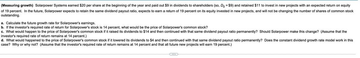 (Measuring growth) Solarpower Systems earned $20 per share at the beginning of the year and paid out $9 in dividends to shareholders (so, Do = $9) and retained $11 to invest in new projects with an expected return on equity
of 19 percent. In the future, Solarpower expects to retain the same dividend payout ratio, expects to earn a return of 19 percent on its equity invested in new projects, and will not be changing the number of shares of common stock
outstanding.
a. Calculate the future growth rate for Solarpower's earnings.
b. If the investor's required rate of return for Solarpower's stock is 14 percent, what would be the price of Solarpower's common stock?
c. What would happen to the price of Solarpower's common stock if it raised its dividends to $14 and then continued with that same dividend payout ratio permanently? Should Solarpower make this change? (Assume that the
investor's required rate of return remains at 14 percent.)
d. What would happened to the price of Solarpower's common stock if it lowered its dividends to $4 and then continued with that same dividend payout ratio permanently? Does the constant dividend growth rate model work in this
case? Why or why not? (Assume that the investor's required rate of return remains at 14 percent and that all future new projects will earn 19 percent.)