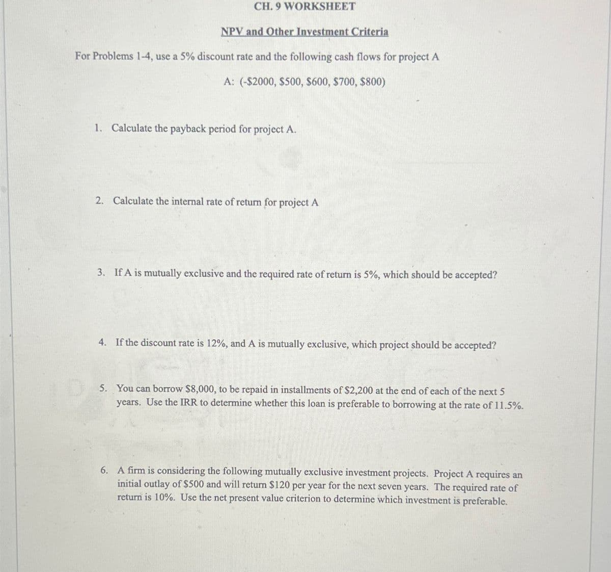 CH. 9 WORKSHEET
NPV and Other Investment Criteria
For Problems 1-4, use a 5% discount rate and the following cash flows for project A
A: (-$2000, $500, $600, $700, $800)
1. Calculate the payback period for project A.
2. Calculate the internal rate of return for project A
3. If A is mutually exclusive and the required rate of return is 5%, which should be accepted?
4. If the discount rate is 12%, and A is mutually exclusive, which project should be accepted?
5. You can borrow $8,000, to be repaid in installments of $2,200 at the end of each of the next 5
years. Use the IRR to determine whether this loan is preferable to borrowing at the rate of 11.5%.
6. A firm is considering the following mutually exclusive investment projects. Project A requires an
initial outlay of $500 and will return $120 per year for the next seven years. The required rate of
return is 10%. Use the net present value criterion to determine which investment is preferable.