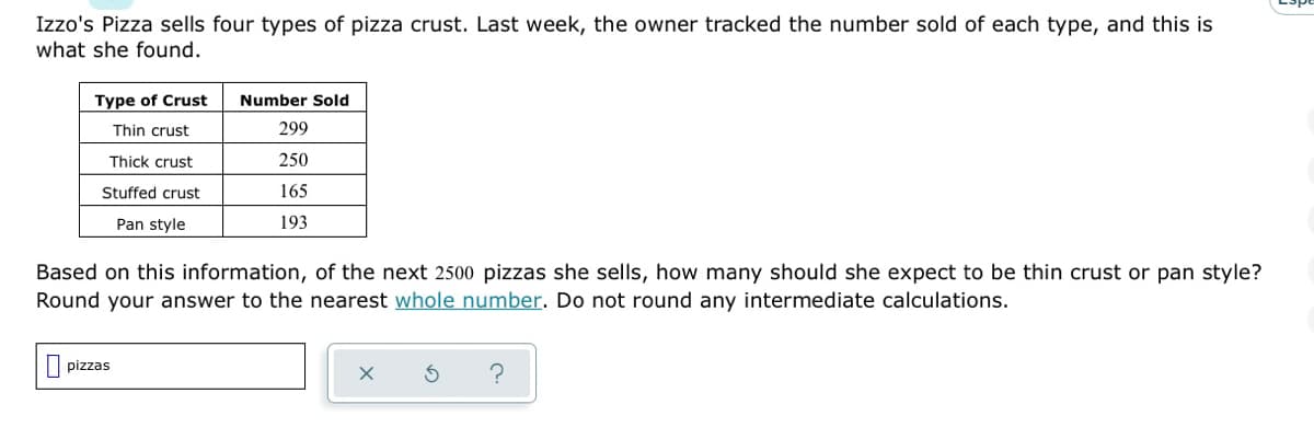 Izzo's Pizza sells four types of pizza crust. Last week, the owner tracked the number sold of each type, and this is
what she found.
Type of Crust
Number Sold
Thin crust
299
Thick crust
250
Stuffed crust
165
Pan style
193
Based on this information, of the next 2500 pizzas she sells, how many should she expect to be thin crust or pan style?
Round your answer to the nearest whole number. Do not round any intermediate calculations.
pizzas
X
?