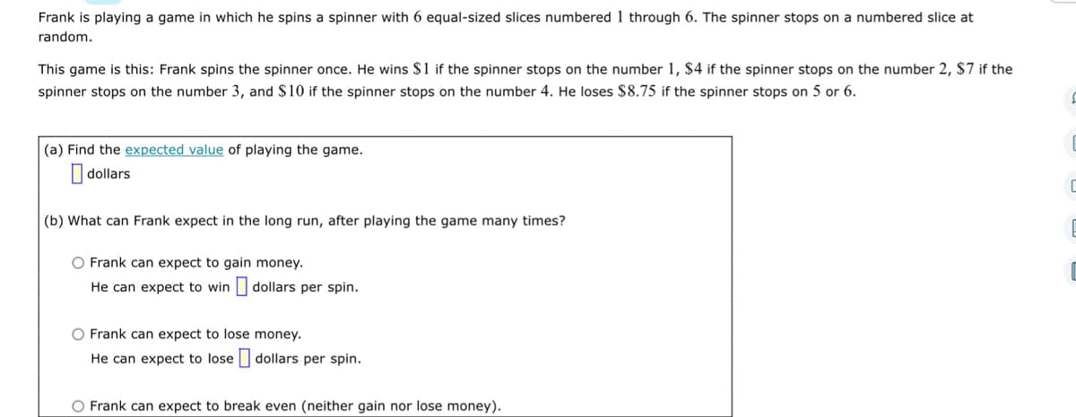 Frank is playing a game in which he spins a spinner with 6 equal-sized slices numbered 1 through 6. The spinner stops on a numbered slice at
random.
This game is this: Frank spins the spinner once. He wins $1 if the spinner stops on the number 1, $4 if the spinner stops on the number 2, $7 if the
spinner stops on the number 3, and $10 if the spinner stops on the number 4. He loses $8.75 if the spinner stops on 5 or 6.
S
(a) Find the expected value of playing the game.
dollars
(b) What can Frank expect in the long run, after playing the game many times?
O Frank can expect to gain money.
He can expect to win dollars per spin.
O Frank can expect to lose money.
He can expect to lose dollars per spin.
O Frank can expect to break even (neither gain nor lose money).
C
C
E
C