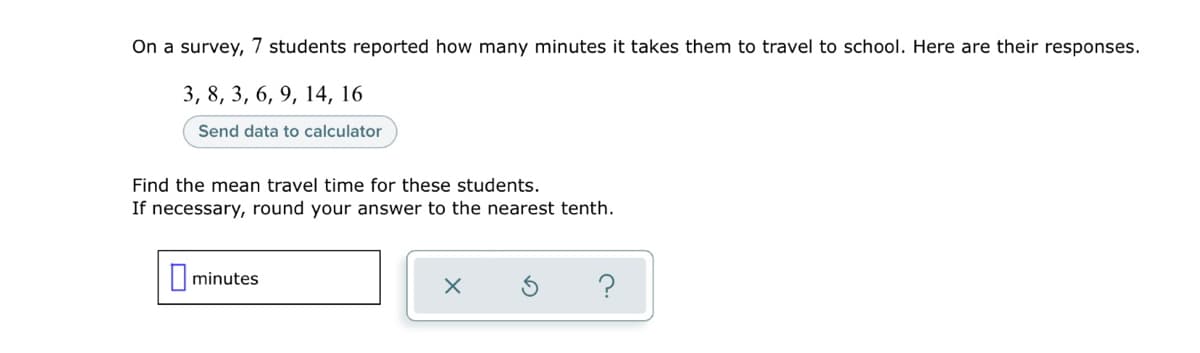 On a survey, 7 students reported how many minutes it takes them to travel to school. Here are their responses.
3, 8, 3, 6, 9, 14, 16
Send data to calculator
Find the mean travel time for these students.
If necessary, round your answer to the nearest tenth.
|minutes
?
