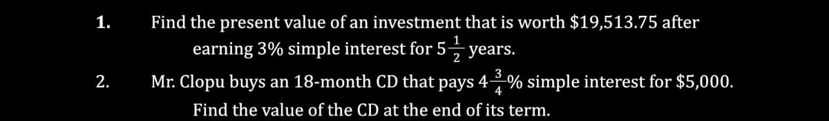 1.
Find the present value of an investment that is worth $19,513.75 after
1
earning 3% simple interest for 5-
years.
2
3
2.
Mr. Clopu buys an 18-month CD that pays 4% simple interest for $5,000.
4
Find the value of the CD at the end of its term.
