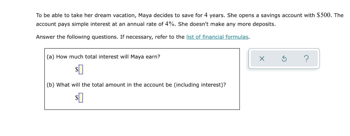 To be able to take her dream vacation, Maya decides to save for 4 years. She opens a savings account with $500. The
account pays simple interest at an annual rate of 4%. She doesn't make any more deposits.
Answer the following questions. If necessary, refer to the list of financial formulas.
(a) How much total interest will Maya earn?
(b) What will the total amount in the account be (including interest)?
