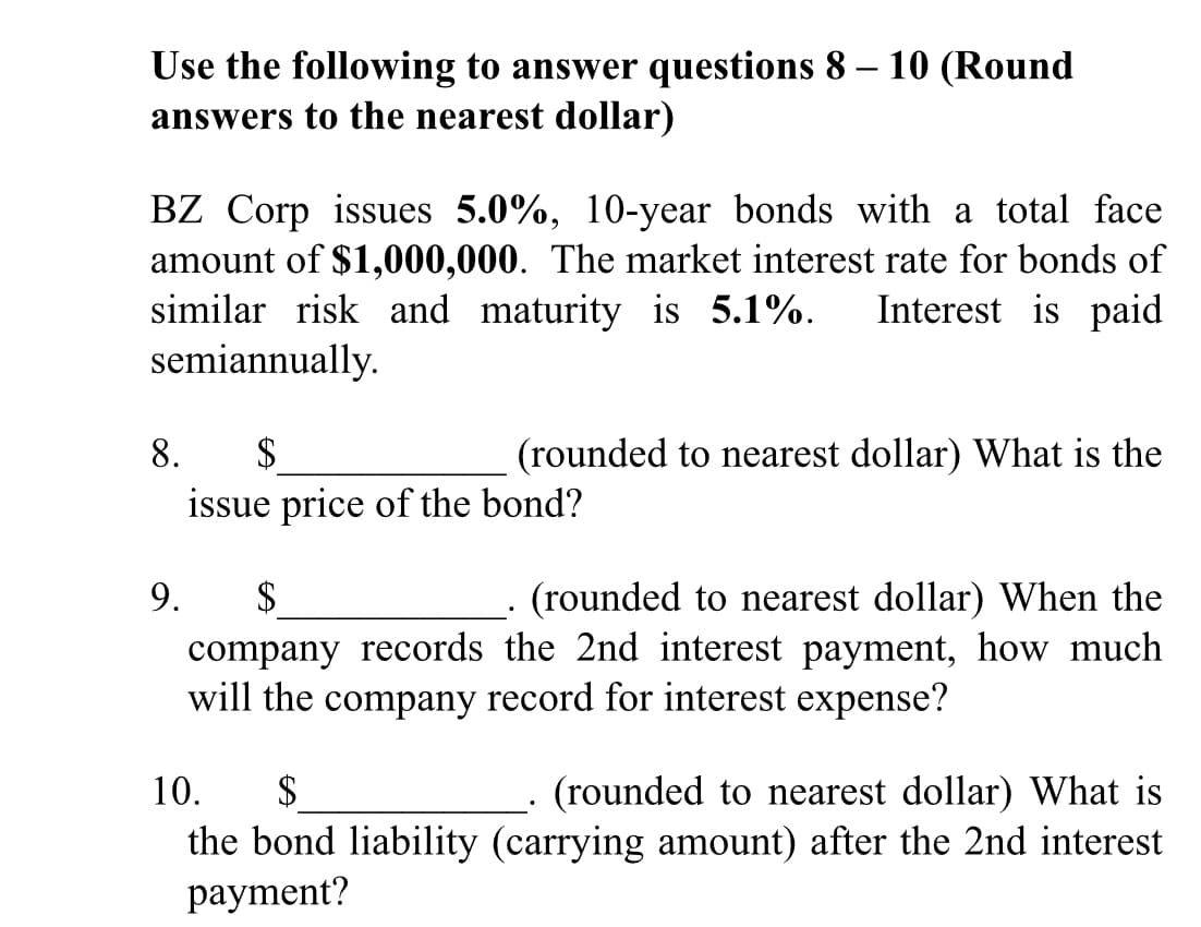 Use the following to answer questions 8 – 10 (Round
answers to the nearest dollar)
BZ Corp issues 5.0%, 10-year bonds with a total face
amount of $1,000,000. The market interest rate for bonds of
similar risk and maturity is 5.1%.
semiannually.
Interest is paid
$
issue price of the bond?
8.
(rounded to nearest dollar) What is the
9.
$
(rounded to nearest dollar) When the
company records the 2nd interest payment, how much
will the company record for interest expense?
10.
$
(rounded to nearest dollar) What is
the bond liability (carrying amount) after the 2nd interest
payment?
