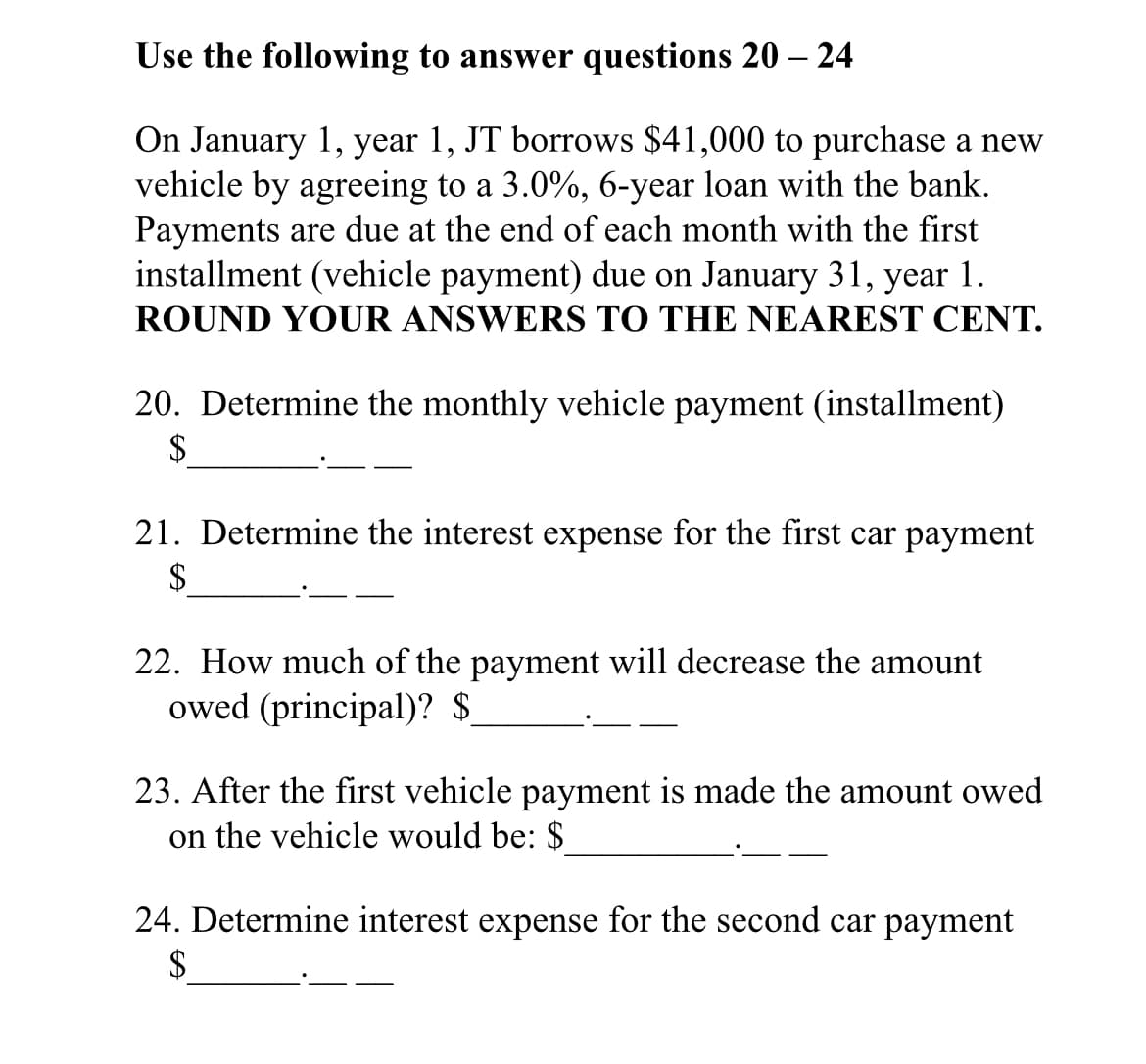Use the following to answer questions 20 – 24
On January 1, year 1, JT borrows $41,000 to purchase a new
vehicle by agreeing to a 3.0%, 6-year loan with the bank.
Payments are due at the end of each month with the first
installment (vehicle payment) due on January 31, year 1.
ROUND YOUR ANSWERS TO THE NEAREST CENT.
20. Determine the monthly vehicle payment (installment)
$
21. Determine the interest expense for the first car payment
$
22. How much of the payment will decrease the amount
owed (principal)? $
23. After the first vehicle payment is made the amount owed
on the vehicle would be: $
24. Determine interest expense for the second car payment
$
