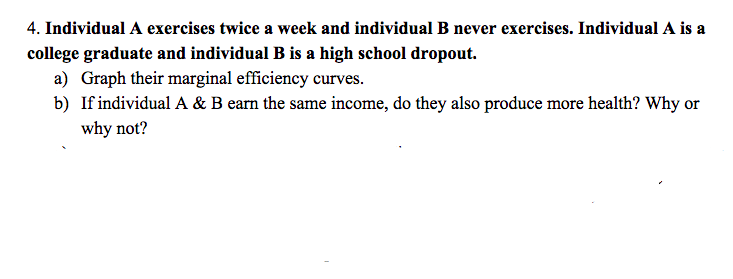 4. Individual A exercises twice a week and individual B never exercises. Individual A is a
college graduate and individual B is a high school dropout.
a) Graph their marginal efficiency curves.
b) If individual A & B earn the same income, do they also produce more health? Why or
why not?
