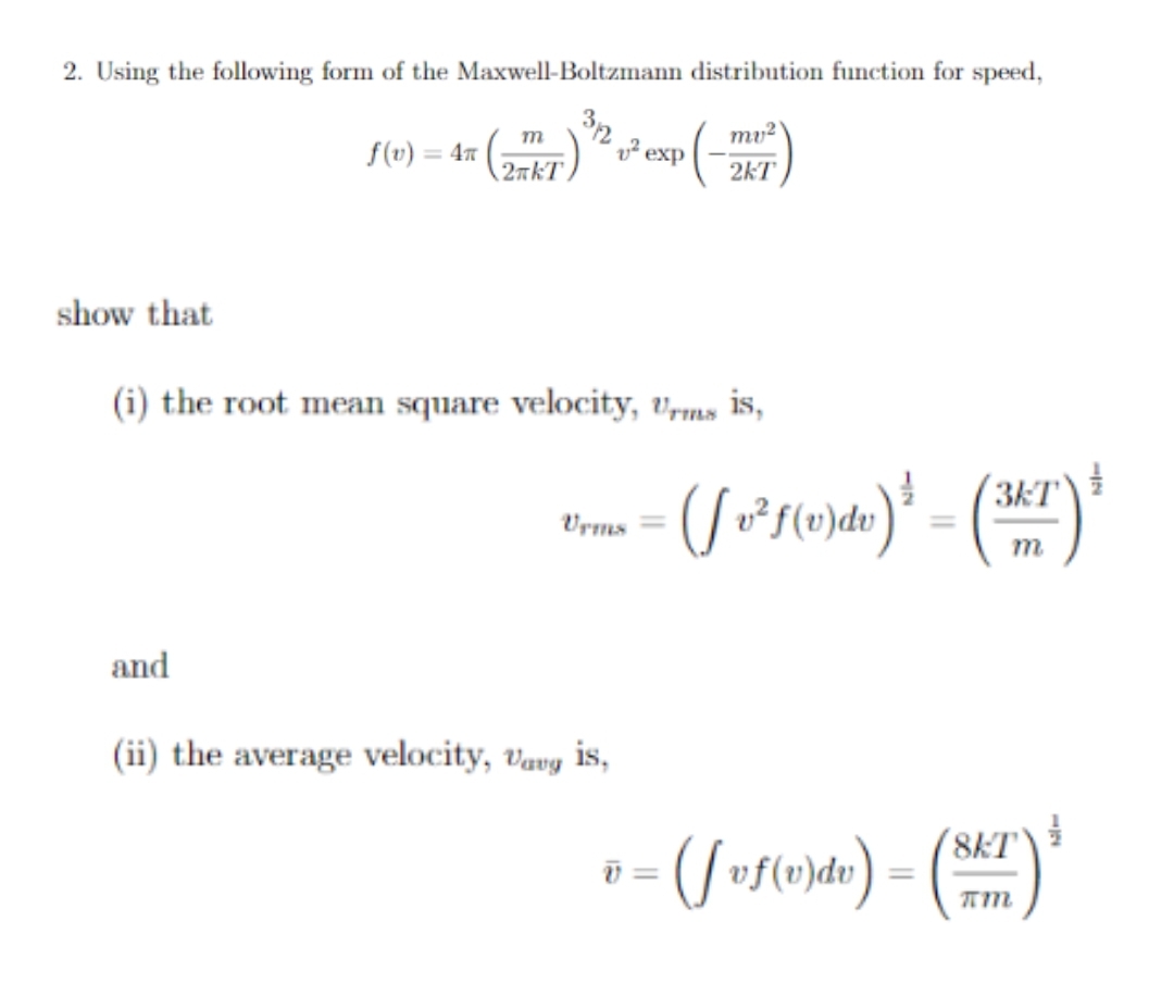 2. Using the following form of the Maxwell-Boltzmann distribution function for speed,
32
mu?
m
f(v) = 4m
exp
2rkT.
2kT
show that
(i) the root mean square velocity, Vrms is,
3kT
Vrms =
%3D
m
and
(ii) the average velocity, vavy is,
8KT
=
