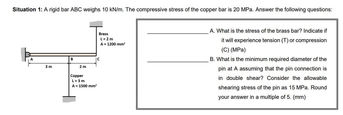 Situation 1: A rigid bar ABC weighs 10 kN/m. The compressive stress of the copper bar is 20 MPa. Answer the following questions:
3m
B
2 m
Copper
L=3m
A = 1500 mm²
Brass
C
L = 2 m
A = 1200 mm²
A. What is the stress of the brass bar? Indicate if
it will experience tension (T) or compression
(C) (MPa)
B. What is the minimum required diameter of the
pin at A assuming that the pin connection is
in double shear? Consider the allowable
shearing stress of the pin as 15 MPa. Round
your answer in a multiple of 5. (mm)