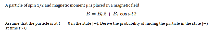 A particle of spin 1/2 and magnetic moment u is placed in a magnetic field
B = Boê + BỊ cos wtâ
Assume that the particle is at t
at time t> 0.
O in the state |+). Derive the probability of finding the particle in the state |-)
