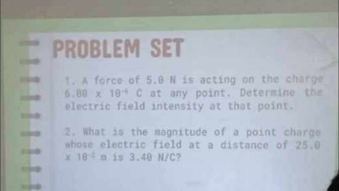 PROBLEM SET
1. A force of 5.0 N is acting on the charge
6.80 x 18 C at any point. Determine the
electric field intensity at that point.
2. What is the magnitude of a point charge
whose electric field at a distance of 25.0
x 18m is 3.40 N/C?