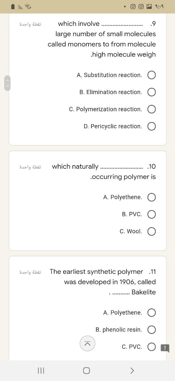 نقطة واحدة
نقطة واحدة
نقطة واحدة
=
|||
which involve
.9
large number of small molecules
called monomers to from molecule
.high molecule weigh
A. Substitution reaction.
B. Elimination reaction.
C. Polymerization reaction.
D. Pericyclic reaction.
.10
.occurring polymer is
A. Polyethene.
१:०१
which naturally.
B. PVC. O
C. Wool.
The earliest synthetic polymer .11
was developed in 1906, called
Bakelite
A. Polyethene.
B. phenolic resin.
C. PVC.
^
O